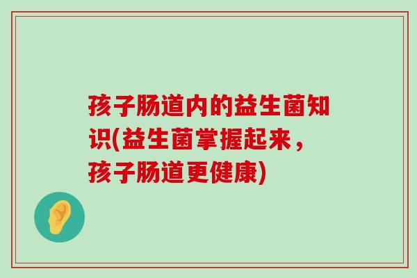 孩子肠道内的益生菌知识(益生菌掌握起来，孩子肠道更健康)