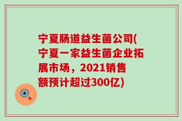 宁夏肠道益生菌公司(宁夏一家益生菌企业拓展市场，2021销售额预计超过300亿)