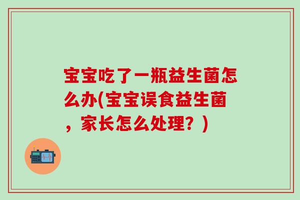 宝宝吃了一瓶益生菌怎么办(宝宝误食益生菌,家长怎么处理?) 宝宝吃了一瓶益生菌怎么办(宝宝误食益生菌,家长怎么处理?)