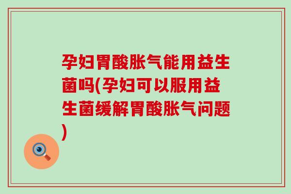 孕妇胃酸胀气能用益生菌吗(孕妇可以服用益生菌缓解胃酸胀气问题)
