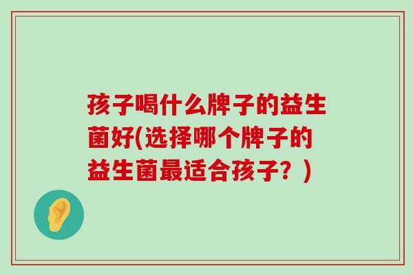 孩子喝什么牌子的益生菌好(选择哪个牌子的益生菌最适合孩子？)
