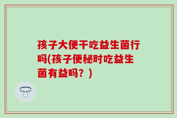 孩子大便干吃益生菌行吗(孩子便秘时吃益生菌有益吗？)