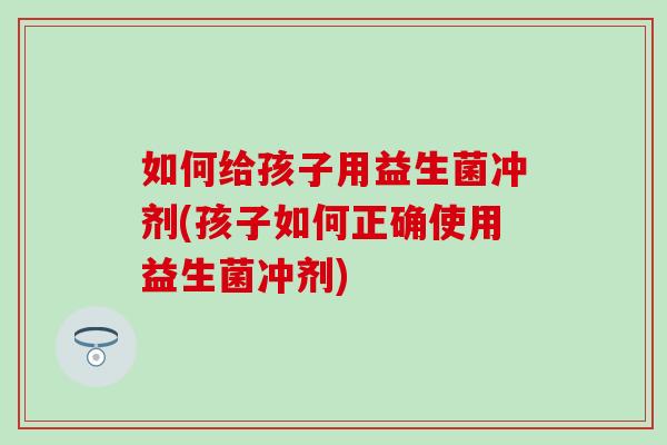 如何给孩子用益生菌冲剂(孩子如何正确使用益生菌冲剂) 如何给孩子用益生菌冲剂(孩子如何正确使用益生菌冲剂)
