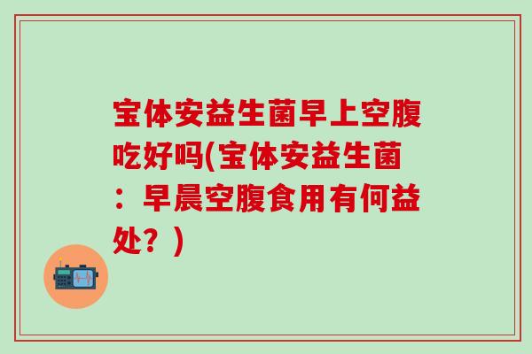 宝体安益生菌早上空腹吃好吗(宝体安益生菌：早晨空腹食用有何益处？)