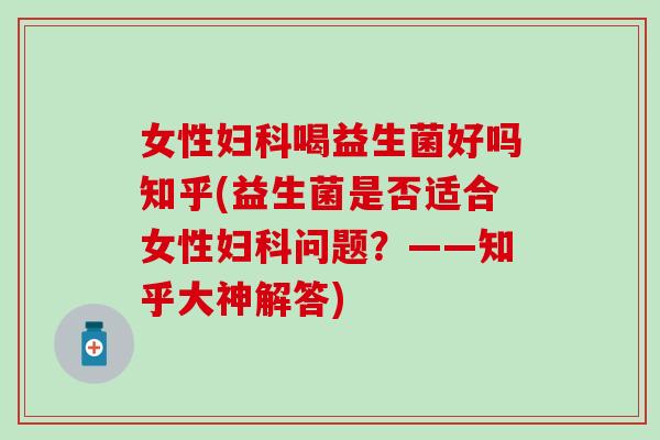 女性妇科喝益生菌好吗知乎(益生菌是否适合女性妇科问题？——知乎大神解答)