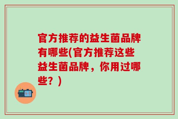 官方推荐的益生菌品牌有哪些(官方推荐这些益生菌品牌,你用过哪些?) 官方推荐的益生菌品牌有哪些(官方推荐这些益生菌品牌,你用过哪些?)
