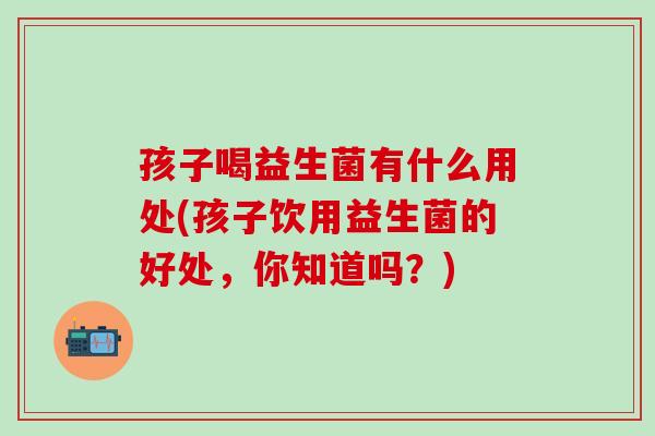 孩子喝益生菌有什么用处(孩子饮用益生菌的好处，你知道吗？)