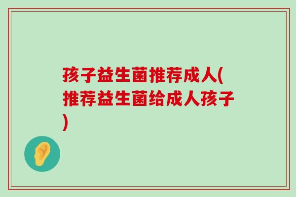 孩子益生菌推荐成人(推荐益生菌给成人孩子)