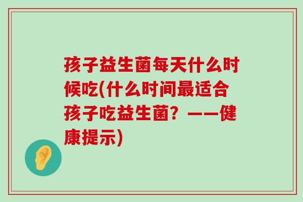 孩子益生菌每天什么时候吃(什么时间最适合孩子吃益生菌？——健康提示)