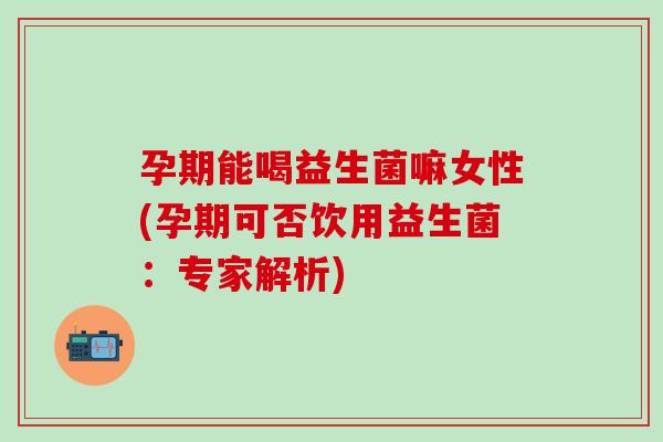 孕期能喝益生菌嘛女性(孕期可否饮用益生菌：专家解析)