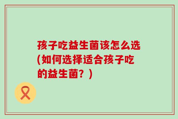 孩子吃益生菌该怎么选(如何选择适合孩子吃的益生菌?) 孩子吃益生菌该怎么选(如何选择适合孩子吃的益生菌?)
