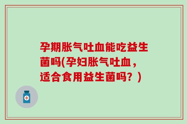 孕期胀气吐血能吃益生菌吗(孕妇胀气吐血，适合食用益生菌吗？)