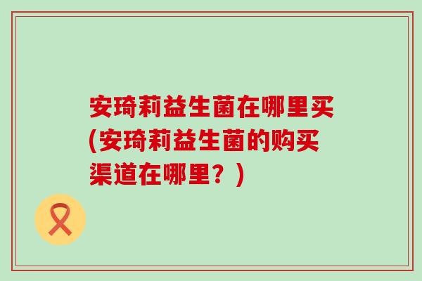 安琦莉益生菌在哪里买(安琦莉益生菌的购买渠道在哪里？)