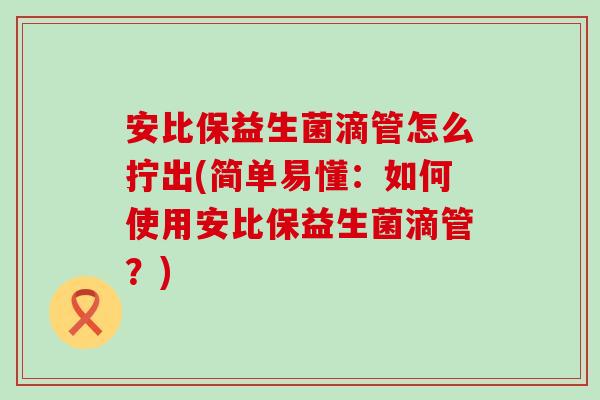 安比保益生菌滴管怎么拧出(简单易懂:如何使用安比保益生菌滴管?) 安比保益生菌滴管怎么拧出(简单易懂:如何使用安比保益生菌滴管?)
