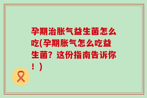 孕期治胀气益生菌怎么吃(孕期胀气怎么吃益生菌？这份指南告诉你！)