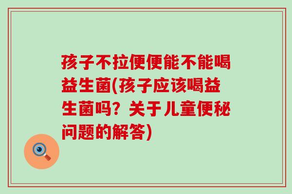 孩子不拉便便能不能喝益生菌(孩子应该喝益生菌吗？关于儿童便秘问题的解答)