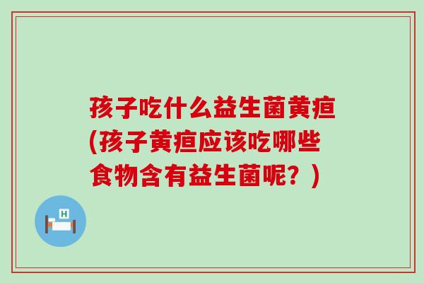 孩子吃什么益生菌黄疸(孩子黄疸应该吃哪些食物含有益生菌呢？)