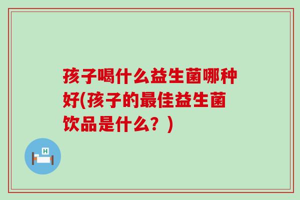 孩子喝什么益生菌哪种好(孩子的最佳益生菌饮品是什么？)