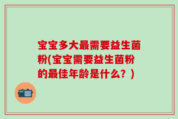 宝宝多大需要益生菌粉(宝宝需要益生菌粉的佳年龄是什么？)