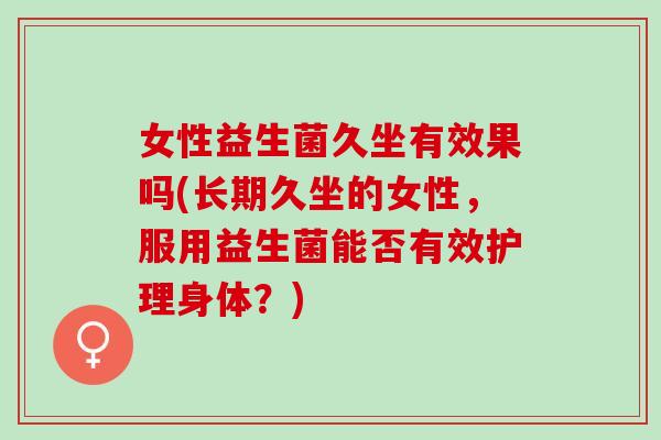 女性益生菌久坐有效果吗(长期久坐的女性，服用益生菌能否有效护理身体？)