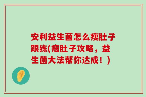 安利益生菌怎么瘦肚子跟练(瘦肚子攻略,益生菌大法帮你达成!) 安利益生菌怎么瘦肚子跟练(瘦肚子攻略,益生菌大法帮你达成!)