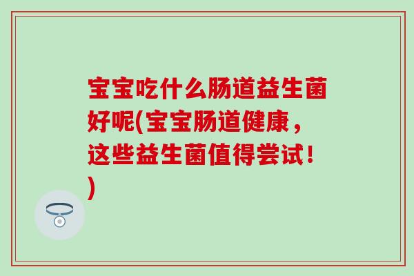 宝宝吃什么肠道益生菌好呢(宝宝肠道健康,这些益生菌值得尝试!) 宝宝吃什么肠道益生菌好呢(宝宝肠道健康,这些益生菌值得尝试!)