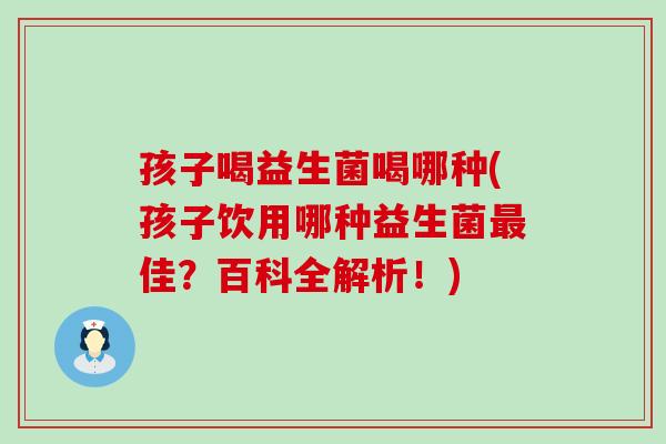 孩子喝益生菌喝哪种(孩子饮用哪种益生菌最佳？百科全解析！)