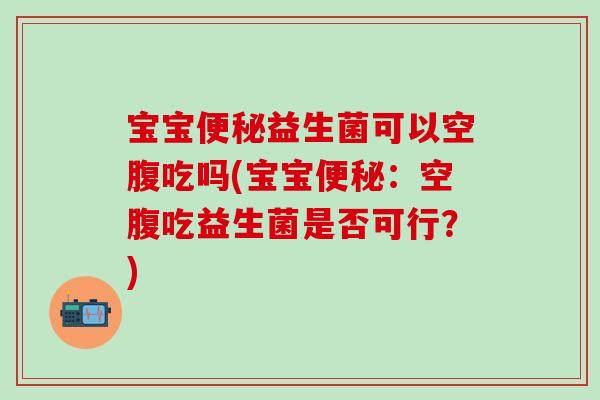 宝宝益生菌可以空腹吃吗(宝宝:空腹吃益生菌是否可行?) 宝宝益生菌可以空腹吃吗(宝宝:空腹吃益生菌是否可行?)