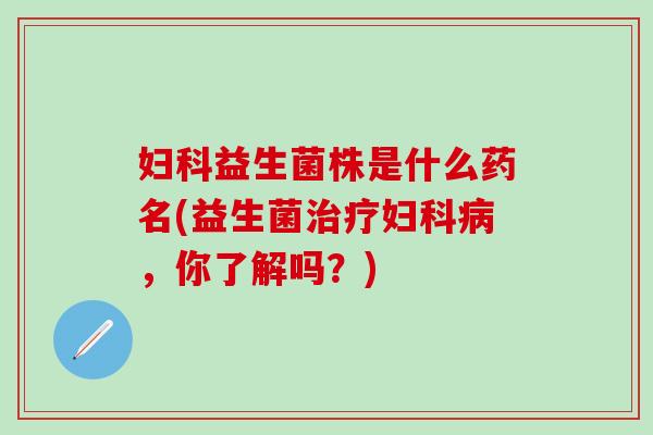 妇科益生菌株是什么药名(益生菌治疗妇科病，你了解吗？)