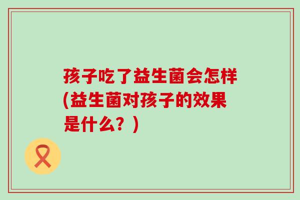孩子吃了益生菌会怎样(益生菌对孩子的效果是什么？)