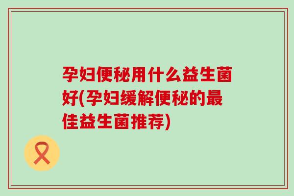 孕妇便秘用什么益生菌好(孕妇缓解便秘的最佳益生菌推荐)