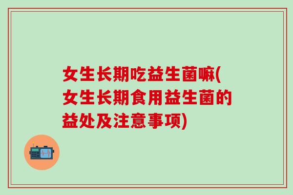 女生长期吃益生菌嘛(女生长期食用益生菌的益处及注意事项)