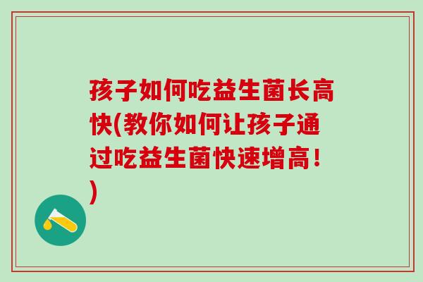 孩子如何吃益生菌长高快(教你如何让孩子通过吃益生菌快速增高！)