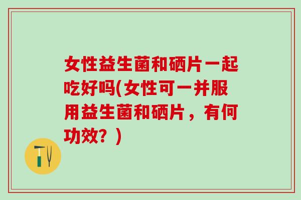 女性益生菌和硒片一起吃好吗(女性可一并服用益生菌和硒片，有何功效？)
