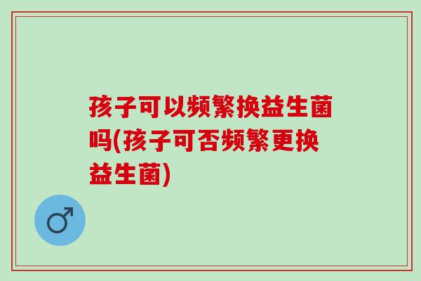 孩子可以频繁换益生菌吗(孩子可否频繁更换益生菌)