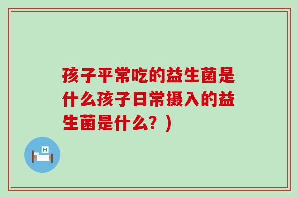 孩子平常吃的益生菌是什么孩子日常摄入的益生菌是什么？)