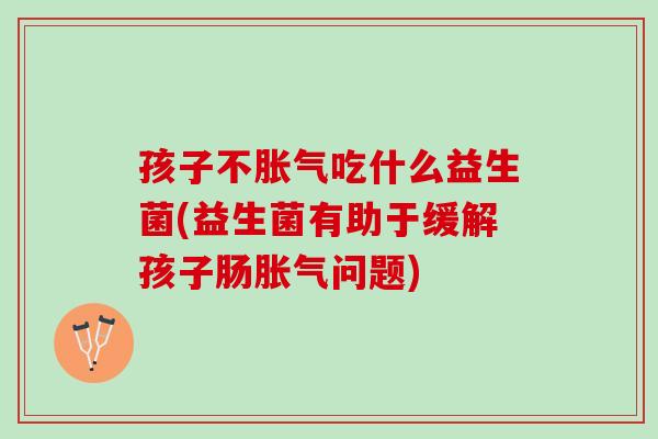 孩子不吃什么益生菌(益生菌有助于缓解孩子肠问题) 孩子不吃什么益生菌(益生菌有助于缓解孩子肠问题)