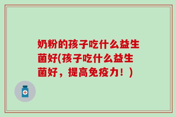 奶粉的孩子吃什么益生菌好(孩子吃什么益生菌好,提高力!) 奶粉的孩子吃什么益生菌好(孩子吃什么益生菌好,提高力!)