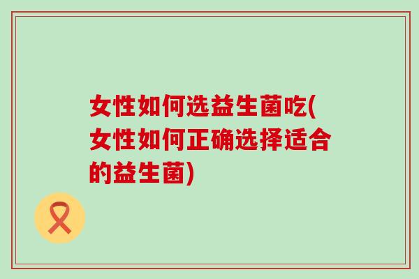 女性如何选益生菌吃(女性如何正确选择适合的益生菌)