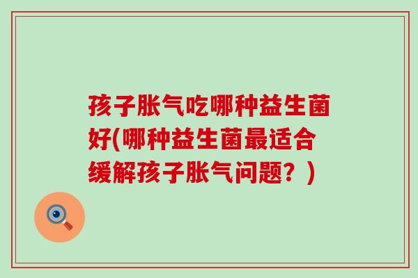孩子胀气吃哪种益生菌好(哪种益生菌最适合缓解孩子胀气问题？)