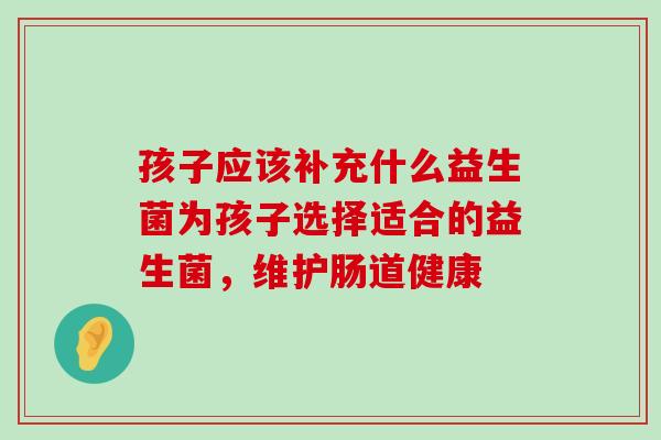 孩子应该补充什么益生菌为孩子选择适合的益生菌，维护肠道健康