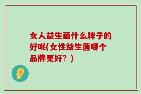 女人益生菌什么牌子的好呢(女性益生菌哪个品牌更好？)