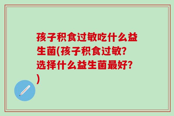 孩子积食吃什么益生菌(孩子积食?选择什么益生菌好?) 孩子积食吃什么益生菌(孩子积食?选择什么益生菌好?)