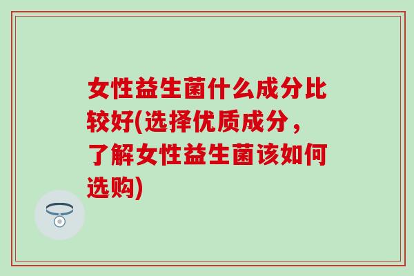 女性益生菌什么成分比较好(选择优质成分，了解女性益生菌该如何选购)