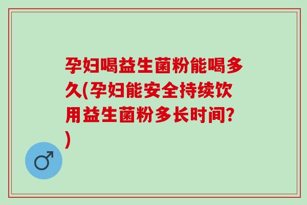 孕妇喝益生菌粉能喝多久(孕妇能安全持续饮用益生菌粉多长时间？)