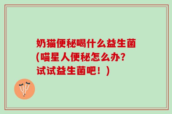 奶猫便秘喝什么益生菌(喵星人便秘怎么办？试试益生菌吧！)