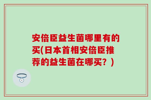 安倍臣益生菌哪里有的买(日本首相安倍臣推荐的益生菌在哪买？)