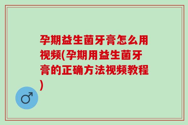 孕期益生菌牙膏怎么用视频(孕期用益生菌牙膏的正确方法视频教程)