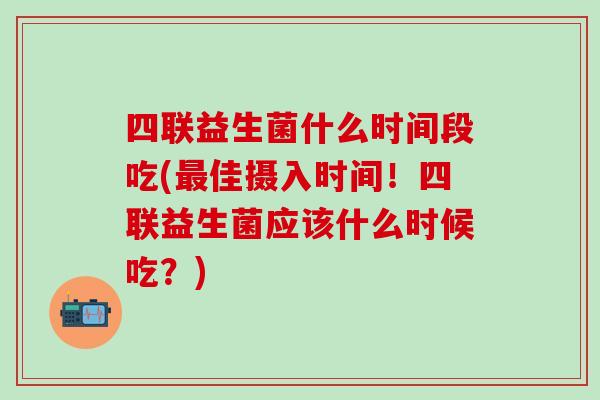 四联益生菌什么时间段吃(最佳摄入时间！四联益生菌应该什么时候吃？)
