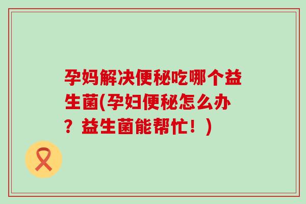 孕妈解决便秘吃哪个益生菌(孕妇便秘怎么办？益生菌能帮忙！)